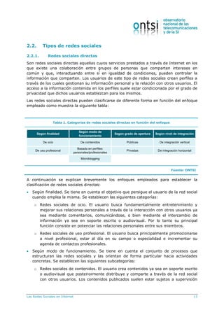 Las Redes Sociales en Internet 13
2.2. Tipos de redes sociales
2.2.1. Redes sociales directas
Son redes sociales directas aquellas cuyos servicios prestados a través de Internet en los
que existe una colaboración entre grupos de personas que comparten intereses en
común y que, interactuando entre sí en igualdad de condiciones, pueden controlar la
información que comparten. Los usuarios de este tipo de redes sociales crean perfiles a
través de los cuales gestionan su información personal y la relación con otros usuarios. El
acceso a la información contenida en los perfiles suele estar condicionada por el grado de
privacidad que dichos usuarios establezcan para los mismos.
Las redes sociales directas pueden clasificarse de diferente forma en función del enfoque
empleado como muestra la siguiente tabla:
Tabla 1. Categorías de redes sociales directas en función del enfoque
De ocio De contenidos Públicas De integración vertical
De uso profesional
Basada en perfiles:
personales/profesionales
Privadas De integración horizontal
Microblogging
Según finalidad
Según modo de
funcionamiento
Según grado de apertura Según nivel de integración
Fuente: ONTSI
A continuación se explican brevemente los enfoques empleados para establecer la
clasificación de redes sociales directas:
 Según finalidad. Se tiene en cuenta el objetivo que persigue el usuario de la red social
cuando emplea la misma. Se establecen las siguientes categorías:
o Redes sociales de ocio. El usuario busca fundamentalmente entretenimiento y
mejorar sus relaciones personales a través de la interacción con otros usuarios ya
sea mediante comentarios, comunicándose, o bien mediante el intercambio de
información ya sea en soporte escrito o audiovisual. Por lo tanto su principal
función consiste en potenciar las relaciones personales entre sus miembros.
o Redes sociales de uso profesional. El usuario busca principalmente promocionarse
a nivel profesional, estar al día en su campo o especialidad e incrementar su
agenda de contactos profesionales.
 Según modo de funcionamiento. Se tiene en cuenta el conjunto de procesos que
estructuran las redes sociales y las orientan de forma particular hacia actividades
concretas. Se establecen las siguientes subcategorías:
o Redes sociales de contenidos. El usuario crea contenidos ya sea en soporte escrito
o audiovisual que posteriormente distribuye y comparte a través de la red social
con otros usuarios. Los contenidos publicados suelen estar sujetos a supervisión
 