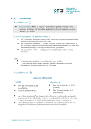 Las Redes Sociales en Internet 133
4.1.6. Asortatividad
Asortatividad (I)
Como interpretar la asortatividad r:
r > 0, mezclado asortativo → cuando los usuarios con características similares
se relacionan preferentemente entre ellos.
r < 0, mezclado disortativo → en caso contrario, cuando hay una tendencia de
los usuarios a conectarse con otros con características diferentes. Si un usuario
tiene muchos amigos, sus amigos tienen pocos, y viceversa.
r ≈ 0, mezclado neutro → No hay preferencia de relación entre usuarios
similares.
NOTA:
La asortatividad (positiva) es normal en las redes sociales.
La disortatividad es atípica en las redes sociales, pero se encuentra en
ocasiones en redes de respuesta, p.e. Wikipedia.
Asortatividad r: Mide si hay una preferencia por relaciones entre
usuarios similares por ejemplo, usuarios de la misma edad, género,
ciudad o población.
La red de amistades de Tuenti es asortativa. Como en muchas redes sociales los
usuarios que tienen más amigos tienden a conectarse preferentemente entre ellos.
La red de interacciones en el tablón también es asortativa, aunque en medida menor.
La red de respuestas de Menéame es disortativa: los usuarios que discuten con
más personas interactúan preferentemente con usuarios inexpertos.
Red de amistades: 0,0008
(neutra).
Red de respuestas: -0,1
(disortativa).
Red de amistades: 0,23
(asortativa).
Muro: 0,1 (asortativa).
Valores obtenidos
Tuenti Menéame
Asortatividad (II)
 