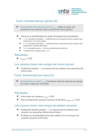 Las Redes Sociales en Internet 134
Tuenti: Asortatividad por género (III)
Asortatividad (discreta) por género rgénero: Mide si existe una
preferencia de conexión entre usuarios del mismo género.
Como en la asortatividad por grado (transparencia precedente):
r > 0, mezclado asortativo → preferencia por conexiones entre usuarios que
pertenecen a la misma clase.
r < 0, mezclado disortativo → preferencia por conexiones entre usuarios que
pertenecen a clases diferentes.
r ≈ 0, mezclado neutro → No hay preferencia de relación.
r puede tomar valores entre -1 y 1.
Resultados
rgénero = 0,05
Los usuarios tienen más amigos del mismo género
Coeficiente positivo → La mayoría de los enlaces unen personas del
mismo sexo.
Tuenti: Asortatividad por edad (IV)
Asortatividad por edad redad: Correlación entre la edad de las parejas
de nodos unidos por una arista.
Resultados
Entre todos los usuarios: redad = 0,05
Sólo considerando usuarios menores de 66 años: redad ≤ 65 = 0,39
Los usuarios tienen más amigos de edades cercanas
Coeficiente siempre positivo → La mayoría de los enlaces unen
usuarios con pequeñas diferencias de edad.
El efecto es considerablemente más visible si no se incluyen los
usuarios mayores de 65 años.
 