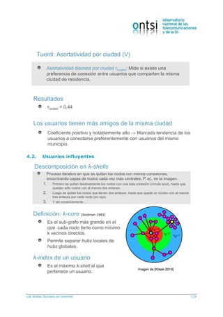 Las Redes Sociales en Internet 135
Tuenti: Asortatividad por ciudad (V)
Asortatividad discreta por ciudad rciudad: Mide si existe una
preferencia de conexión entre usuarios que comparten la misma
ciudad de residencia.
Resultados
rciudad = 0,44
Los usuarios tienen más amigos de la misma ciudad
Coeficiente positivo y notablemente alto → Marcada tendencia de los
usuarios a conectarse preferentemente con usuarios del mismo
municipio.
4.2. Usuarios influyentes
Descomposición en k-shells
Definición: k-core [Seidman 1983]
Es el sub-grafo más grande en el
que cada nodo tiene como mínimo
k vecinos directos.
Permite separar hubs locales de
hubs globales.
k-index de un usuario
Es el máximo k-shell al que
pertenece un usuario.
Proceso iterativo en que se quitan los nodos con menos conexiones,
encontrando capas de nodos cada vez más centrales. P. ej., en la imagen:
1. Primero se quitan iterativamente los nodos con una sola conexión (círculo azul), hasta que
queden sólo nodos con al menos dos enlaces.
2. Luego se quitan los nodos que tienen dos enlaces, hasta que quede un núcleo con al menos
tres enlaces por cada nodo (en rojo).
3. Y así sucesivamente…
 