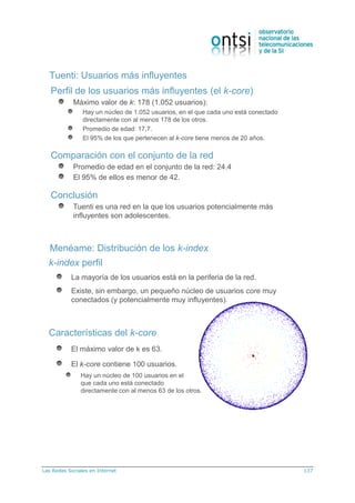 Las Redes Sociales en Internet 137
Tuenti: Usuarios más influyentes
Perfil de los usuarios más influyentes (el k-core)
Máximo valor de k: 178 (1.052 usuarios):
Hay un núcleo de 1.052 usuarios, en el que cada uno está conectado
directamente con al menos 178 de los otros.
Promedio de edad: 17,7.
El 95% de los que pertenecen al k-core tiene menos de 20 años.
Comparación con el conjunto de la red
Promedio de edad en el conjunto de la red: 24.4
El 95% de ellos es menor de 42.
Conclusión
Tuenti es una red en la que los usuarios potencialmente más
influyentes son adolescentes.
Menéame: Distribución de los k-index
k-index perfil
La mayoría de los usuarios está en la periferia de la red.
Existe, sin embargo, un pequeño núcleo de usuarios core muy
conectados (y potencialmente muy influyentes).
Características del k-core
El máximo valor de k es 63.
El k-core contiene 100 usuarios.
Hay un núcleo de 100 usuarios en el
que cada uno está conectado
directamente con al menos 63 de los otros.
 
