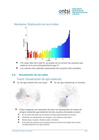 Las Redes Sociales en Internet 138
Por cada valor de k (eje X), se puede ver el número de usuarios que
están en el k-core correspondiente (eje Y).
Los colores más calientes representan los usuarios más centrales.
Menéame: Distribución de los k-index
4.3. Visualización de las redes
Tuenti: Visualización de ego-networks.
Estas imágenes son ejemplos de cómo se representan las redes de
amigos mediante ego-networks de dos usuarios (tomados al azar):
En el centro del grafo se encuentra el nodo representando al usuario.
Alrededor se representan sus amigos, y los enlaces entre ellos.
Nodos rojos: mujeres. Nodos azules: hombres.
El tamaño de cada punto es proporcional al número de amigos del usuario
correspondiente en la ego-network.
Ej. de ego-network de una mujer Ej. de ego-network de un hombre
 