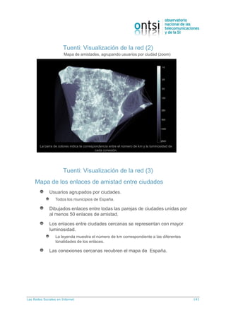 Las Redes Sociales en Internet 141
Tuenti: Visualización de la red (2)
Mapa de amistades, agrupando usuarios por ciudad (zoom)
La barra de colores indica la correspondencia entre el número de km y la luminosidad de
cada conexión.
Tuenti: Visualización de la red (3)
Mapa de los enlaces de amistad entre ciudades
Usuarios agrupados por ciudades.
Todos los municipios de España.
Dibujados enlaces entre todas las parejas de ciudades unidas por
al menos 50 enlaces de amistad.
Los enlaces entre ciudades cercanas se representan con mayor
luminosidad.
La leyenda muestra el número de km correspondiente a las diferentes
tonalidades de los enlaces.
Las conexiones cercanas recubren el mapa de España.
 