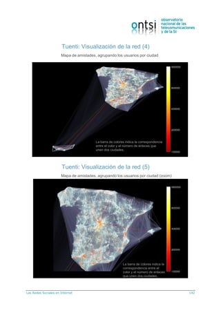 Las Redes Sociales en Internet 142
Tuenti: Visualización de la red (4)
Mapa de amistades, agrupando los usuarios por ciudad
La barra de colores indica la correspondencia
entre el color y el número de enlaces que
unen dos ciudades.
Tuenti: Visualización de la red (5)
Mapa de amistades, agrupando los usuarios por ciudad (zoom)
La barra de colores indica la
correspondencia entre el
color y el número de enlaces
que unen dos ciudades.
 