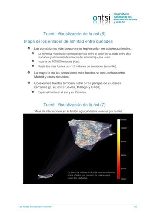 Las Redes Sociales en Internet 143
Tuenti: Visualización de la red (6)
Mapa de los enlaces de amistad entre ciudades
Las conexiones más comunes se representan en colores calientes.
La leyenda muestra la correspondencia entre el color de la arista entre dos
ciudades y el número de enlaces de amistad que las unen.
A partir de 100.000 enlaces (rojo).
Hasta las más fuertes con 1,6 millones de amistades (amarillo).
La mayoría de las conexiones más fuertes se encuentran entre
Madrid y otras ciudades.
Conexiones fuertes también entre otras parejas de ciudades
cercanas (p. ej: entre Sevilla, Málaga y Cádiz).
Especialmente en el sur y en Canarias.
Tuenti: Visualización de la red (7)
Mapa de interacciones en el tablón, agrupando los usuarios por ciudad.
La barra de colores indica la correspondencia
entre el color y el número de enlaces que
unen dos ciudades.
 