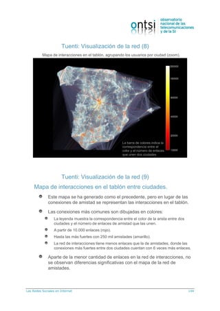 Las Redes Sociales en Internet 144
Tuenti: Visualización de la red (8)
Mapa de interacciones en el tablón, agrupando los usuarios por ciudad (zoom).
La barra de colores indica la
correspondencia entre el
color y el número de enlaces
que unen dos ciudades.
Tuenti: Visualización de la red (9)
Mapa de interacciones en el tablón entre ciudades.
Este mapa se ha generado como el precedente, pero en lugar de las
conexiones de amistad se representan las interacciones en el tablón.
Las conexiones más comunes son dibujadas en colores:
La leyenda muestra la correspondencia entre el color de la arista entre dos
ciudades y el número de enlaces de amistad que las unen.
A partir de 10.000 enlaces (rojo).
Hasta las más fuertes con 250 mil amistades (amarillo).
La red de interacciones tiene menos enlaces que la de amistades, donde las
conexiones más fuertes entre dos ciudades cuentan con 6 veces más enlaces.
Aparte de la menor cantidad de enlaces en la red de interacciones, no
se observan diferencias significativas con el mapa de la red de
amistades.
 