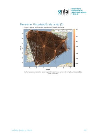 Las Redes Sociales en Internet 148
Menéame: Visualización de la red (3)
Conexiones de amistad en Menéame (sobre el mapa)
La barra de colores indica la correspondencia entre el número de km y la luminosidad de
cada conexión.
 