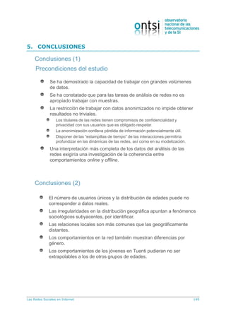 Las Redes Sociales en Internet 149
5. CONCLUSIONES
Precondiciones del estudio
Se ha demostrado la capacidad de trabajar con grandes volúmenes
de datos.
Se ha constatado que para las tareas de análisis de redes no es
apropiado trabajar con muestras.
La restricción de trabajar con datos anonimizados no impide obtener
resultados no triviales.
Los titulares de las redes tienen compromisos de confidencialidad y
privacidad con sus usuarios que es obligado respetar.
La anonimización conlleva pérdida de información potencialmente útil.
Disponer de las “estampillas de tiempo” de las interacciones permitiría
profundizar en las dinámicas de las redes, así como en su modelización.
Una interpretación más completa de los datos del análisis de las
redes exigiría una investigación de la coherencia entre
comportamientos online y offline.
Conclusiones (1)
El número de usuarios únicos y la distribución de edades puede no
corresponder a datos reales.
Las irregularidades en la distribución geográfica apuntan a fenómenos
sociológicos subyacentes, por identificar.
Las relaciones locales son más comunes que las geográficamente
distantes.
Los comportamientos en la red también muestran diferencias por
género.
Los comportamientos de los jóvenes en Tuenti pudieran no ser
extrapolables a los de otros grupos de edades.
Conclusiones (2)
 