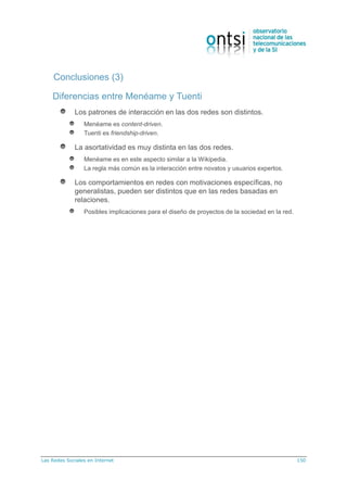 Las Redes Sociales en Internet 150
Diferencias entre Menéame y Tuenti
Los patrones de interacción en las dos redes son distintos.
Menéame es content-driven.
Tuenti es friendship-driven.
La asortatividad es muy distinta en las dos redes.
Menéame es en este aspecto similar a la Wikipedia.
La regla más común es la interacción entre novatos y usuarios expertos.
Los comportamientos en redes con motivaciones específicas, no
generalistas, pueden ser distintos que en las redes basadas en
relaciones.
Posibles implicaciones para el diseño de proyectos de la sociedad en la red.
Conclusiones (3)
 
