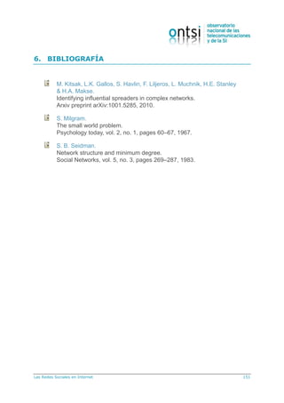 Las Redes Sociales en Internet 151
6. BIBLIOGRAFÍA
M. Kitsak, L.K. Gallos, S. Havlin, F. Liljeros, L. Muchnik, H.E. Stanley
& H.A. Makse.
Identifying influential spreaders in complex networks.
Arxiv preprint arXiv:1001.5285, 2010.
S. Milgram.
The small world problem.
Psychology today, vol. 2, no. 1, pages 60–67, 1967.
S. B. Seidman.
Network structure and minimum degree.
Social Networks, vol. 5, no. 3, pages 269–287, 1983.
 