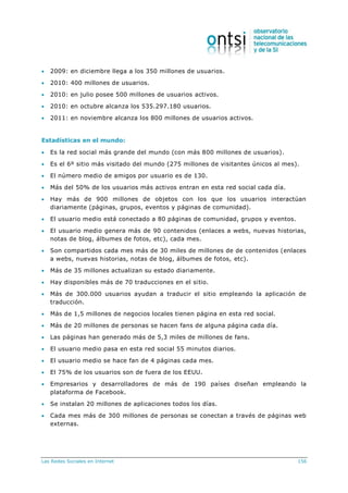 Las Redes Sociales en Internet 156
 2009: en diciembre llega a los 350 millones de usuarios.
 2010: 400 millones de usuarios.
 2010: en julio posee 500 millones de usuarios activos.
 2010: en octubre alcanza los 535.297.180 usuarios.
 2011: en noviembre alcanza los 800 millones de usuarios activos.
Estadísticas en el mundo:
 Es la red social más grande del mundo (con más 800 millones de usuarios).
 Es el 6º sitio más visitado del mundo (275 millones de visitantes únicos al mes).
 El número medio de amigos por usuario es de 130.
 Más del 50% de los usuarios más activos entran en esta red social cada día.
 Hay más de 900 millones de objetos con los que los usuarios interactúan
diariamente (páginas, grupos, eventos y páginas de comunidad).
 El usuario medio está conectado a 80 páginas de comunidad, grupos y eventos.
 El usuario medio genera más de 90 contenidos (enlaces a webs, nuevas historias,
notas de blog, álbumes de fotos, etc), cada mes.
 Son compartidos cada mes más de 30 miles de millones de de contenidos (enlaces
a webs, nuevas historias, notas de blog, álbumes de fotos, etc).
 Más de 35 millones actualizan su estado diariamente.
 Hay disponibles más de 70 traducciones en el sitio.
 Más de 300.000 usuarios ayudan a traducir el sitio empleando la aplicación de
traducción.
 Más de 1,5 millones de negocios locales tienen página en esta red social.
 Más de 20 millones de personas se hacen fans de alguna página cada día.
 Las páginas han generado más de 5,3 miles de millones de fans.
 El usuario medio pasa en esta red social 55 minutos diarios.
 El usuario medio se hace fan de 4 páginas cada mes.
 El 75% de los usuarios son de fuera de los EEUU.
 Empresarios y desarrolladores de más de 190 países diseñan empleando la
plataforma de Facebook.
 Se instalan 20 millones de aplicaciones todos los días.
 Cada mes más de 300 millones de personas se conectan a través de páginas web
externas.
 