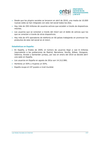 Las Redes Sociales en Internet 157
 Desde que los plugins sociales se lanzaron en abril de 2010, una media de 10.000
nuevas webs se han integrado con esta red social todos los días.
 Hay más de 250 millones de usuarios activos que acceden a través de dispositivos
móviles.
 Los usuarios que se conectan a través del móvil son el doble de activos que los
que se conectan a través de otros dispositivos.
 Hay más de 475 operadores de telefonía en 60 países trabajando en promover los
productos de esta red social en el móvil.
Estadísticas en España:
 En España, a finales de 2009, el número de usuarios llegó a casi 8 millones
(equivalente a las poblaciones de Madrid, Barcelona, Sevilla, Bilbao, Zaragoza,
Valencia, Oviedo y Santander juntas), por eso en enero del 2010 se decidió abrir
una sede en España.
 Los usuarios en España en agosto de 201a son 14.312.980.
 Hombres un 50% y mujeres un 50%.
 España ocupa el 15º puesto a nivel mundial.
 