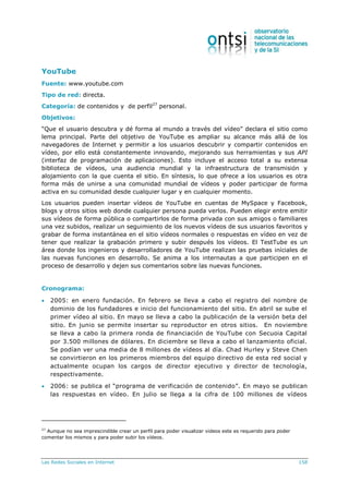 Las Redes Sociales en Internet 158
YouTube
Fuente: www.youtube.com
Tipo de red: directa.
Categoría: de contenidos y de perfil27
personal.
Objetivos:
“Que el usuario descubra y dé forma al mundo a través del vídeo” declara el sitio como
lema principal. Parte del objetivo de YouTube es ampliar su alcance más allá de los
navegadores de Internet y permitir a los usuarios descubrir y compartir contenidos en
vídeo, por ello está constantemente innovando, mejorando sus herramientas y sus API
(interfaz de programación de aplicaciones). Esto incluye el acceso total a su extensa
biblioteca de vídeos, una audiencia mundial y la infraestructura de transmisión y
alojamiento con la que cuenta el sitio. En síntesis, lo que ofrece a los usuarios es otra
forma más de unirse a una comunidad mundial de vídeos y poder participar de forma
activa en su comunidad desde cualquier lugar y en cualquier momento.
Los usuarios pueden insertar vídeos de YouTube en cuentas de MySpace y Facebook,
blogs y otros sitios web donde cualquier persona pueda verlos. Pueden elegir entre emitir
sus vídeos de forma pública o compartirlos de forma privada con sus amigos o familiares
una vez subidos, realizar un seguimiento de los nuevos vídeos de sus usuarios favoritos y
grabar de forma instantánea en el sitio vídeos normales o respuestas en vídeo en vez de
tener que realizar la grabación primero y subir después los vídeos. El TestTube es un
área donde los ingenieros y desarrolladores de YouTube realizan las pruebas iníciales de
las nuevas funciones en desarrollo. Se anima a los internautas a que participen en el
proceso de desarrollo y dejen sus comentarios sobre las nuevas funciones.
Cronograma:
 2005: en enero fundación. En febrero se lleva a cabo el registro del nombre de
dominio de los fundadores e inicio del funcionamiento del sitio. En abril se sube el
primer vídeo al sitio. En mayo se lleva a cabo la publicación de la versión beta del
sitio. En junio se permite insertar su reproductor en otros sitios. En noviembre
se lleva a cabo la primera ronda de financiación de YouTube con Secuoia Capital
por 3.500 millones de dólares. En diciembre se lleva a cabo el lanzamiento oficial.
Se podían ver una media de 8 millones de vídeos al día. Chad Hurley y Steve Chen
se convirtieron en los primeros miembros del equipo directivo de esta red social y
actualmente ocupan los cargos de director ejecutivo y director de tecnología,
respectivamente.
 2006: se publica el “programa de verificación de contenido”. En mayo se publican
las respuestas en vídeo. En julio se llega a la cifra de 100 millones de vídeos
27
Aunque no sea imprescindible crear un perfil para poder visualizar videos este es requerido para poder
comentar los mismos y para poder subir los vídeos.
 