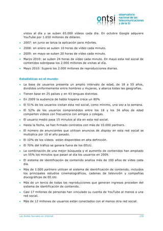 Las Redes Sociales en Internet 159
vistos al día y se suben 65.000 vídeos cada día. En octubre Google adquiere
YouTube por 1.650 millones de dólares.
 2007: en junio se lanza la aplicación para móviles.
 2008: en enero se suben 10 horas de vídeo cada minuto.
 2009: en mayo se suben 20 horas de vídeo cada minuto.
 Marzo 2010: se suben 24 horas de vídeo cada minuto. En mayo esta red social de
contenidos sobrepasa los 2.000 millones de visitas al día.
 Mayo 2010: Supera los 2.000 millones de reproducciones diarias.
Estadísticas en el mundo:
 La base de usuarios presenta un amplio intervalo de edad, de 18 a 55 años,
divididos uniformemente entre hombres y mujeres, y abarca todas las geografías.
 Tienen base en 25 países y en 43 lenguas distintas.
 En 2009 la audiencia de habla hispana crece un 80%
 El 51% de los usuarios visitan esta red social, como mínimo, una vez a la semana.
 El 52% de los usuarios comprendidos entre los 18 y los 34 años de edad
comparten vídeos con frecuencia con amigos y colegas.
 El usuario medio pasa 15 minutos al día en esta red social.
 Hasta la fecha, se han firmado contratos con más de 10.000 partners.
 El número de anunciantes que utilizan anuncios de display en esta red social se
multiplica por 10 el año pasado.
 El 10% de los vídeos están disponibles en alta definición.
 El 70% del tráfico se genera fuera de los EEUU.
 La combinación de una mejor búsqueda y el aumento de contenidos han ampliado
un 55% los minutos que pasan al día los usuarios en 2009.
 El sistema de identificación de contenido analiza más de 100 años de vídeo cada
día.
 Más de 1.000 partners utilizan el sistema de identificación de contenido, incluidos
los principales estudios cinematográficos, cadenas de televisión y compañías
discográficas de EE.UU.
 Más de un tercio de todas las reproducciones que generan ingresos proceden del
sistema de identificación de contenido.
 Casi 17 millones de personas han vinculado su cuenta de YouTube al menos a una
red social.
 Más de 12 millones de usuarios están conectados con al menos otra red social.
 