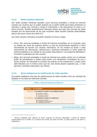 Las Redes Sociales en Internet 16
2.2.2. Redes sociales indirectas
Son redes sociales indirectas aquellas cuyos servicios prestados a través de Internet
cuentan con usuarios que no suelen disponer de un perfil visible para todos existiendo un
individuo o grupo que controla y dirige la información o las discusiones en torno a un
tema concreto. Resulta especialmente relevante aclarar que este tipo concreto de redes
sociales son las precursoras de las más recientes redes sociales directas desarrolladas
dentro del nuevo marco de la Red 2.0
4
.
Las redes sociales indirectas se pueden clasificar en foros y blogs:
 Foros. Son servicios prestados a través de Internet concebidos, en un principio, para
su empleo por parte de expertos dentro un área de conocimiento específico o como
herramienta de reunión con carácter informativo. En los mismos se llevan a cabo
intercambios de información, valoraciones y opiniones existiendo un cierto grado de
bidireccionalidad en la medida en que puede responderse a una pregunta planteada o
comentar lo expuesto por otro usuario.
 Blogs. Son servicios prestados a través de Internet que suelen contar con un elevado
grado de actualización y donde suele existir una recopilación cronológica de uno o
varios autores. Es frecuente la inclusión de enlaces en las anotaciones y suelen estar
administrados por el mismo autor que los crea donde plasma aspectos que, a nivel
personal, considera relevantes o de interés.
2.2.3. Otros enfoques en la clasificación de redes sociales
Se pueden establecer otro tipo de clasificaciones de redes sociales como por ejemplo las
basadas en los tipos de relaciones sociales.
Tabla 3. Tipos de relaciones sociales (I)
Fuente: Barcelona Media, 2010
4
Término empleado para referirse al nuevo conjunto de servicios disponibles a través de Internet
caracterizados por el cambio en la postura del usuario que pasa de tener un papel pasivo a uno activo y
colaborativo.
 