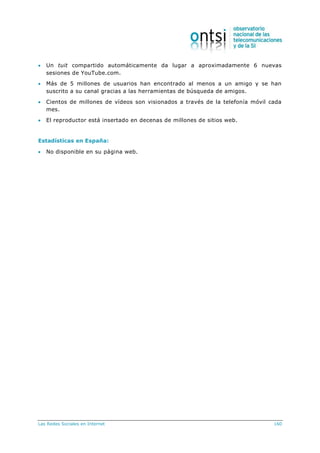 Las Redes Sociales en Internet 160
 Un tuit compartido automáticamente da lugar a aproximadamente 6 nuevas
sesiones de YouTube.com.
 Más de 5 millones de usuarios han encontrado al menos a un amigo y se han
suscrito a su canal gracias a las herramientas de búsqueda de amigos.
 Cientos de millones de vídeos son visionados a través de la telefonía móvil cada
mes.
 El reproductor está insertado en decenas de millones de sitios web.
Estadísticas en España:
 No disponible en su página web.
 