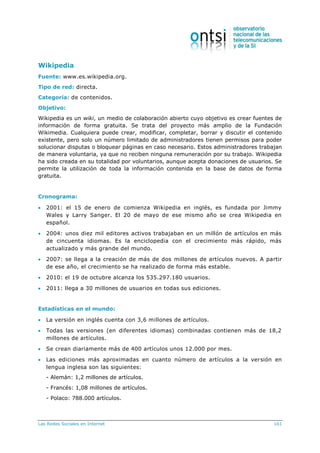 Las Redes Sociales en Internet 161
Wikipedia
Fuente: www.es.wikipedia.org.
Tipo de red: directa.
Categoría: de contenidos.
Objetivo:
Wikipedia es un wiki, un medio de colaboración abierto cuyo objetivo es crear fuentes de
información de forma gratuita. Se trata del proyecto más amplio de la Fundación
Wikimedia. Cualquiera puede crear, modificar, completar, borrar y discutir el contenido
existente, pero solo un número limitado de administradores tienen permisos para poder
solucionar disputas o bloquear páginas en caso necesario. Estos administradores trabajan
de manera voluntaria, ya que no reciben ninguna remuneración por su trabajo. Wikipedia
ha sido creada en su totalidad por voluntarios, aunque acepta donaciones de usuarios. Se
permite la utilización de toda la información contenida en la base de datos de forma
gratuita.
Cronograma:
 2001: el 15 de enero de comienza Wikipedia en inglés, es fundada por Jimmy
Wales y Larry Sanger. El 20 de mayo de ese mismo año se crea Wikipedia en
español.
 2004: unos diez mil editores activos trabajaban en un millón de artículos en más
de cincuenta idiomas. Es la enciclopedia con el crecimiento más rápido, más
actualizado y más grande del mundo.
 2007: se llega a la creación de más de dos millones de artículos nuevos. A partir
de ese año, el crecimiento se ha realizado de forma más estable.
 2010: el 19 de octubre alcanza los 535.297.180 usuarios.
 2011: llega a 30 millones de usuarios en todas sus ediciones.
Estadísticas en el mundo:
 La versión en inglés cuenta con 3,6 millones de artículos.
 Todas las versiones (en diferentes idiomas) combinadas contienen más de 18,2
millones de artículos.
 Se crean diariamente más de 400 artículos unos 12.000 por mes.
 Las ediciones más aproximadas en cuanto número de artículos a la versión en
lengua inglesa son las siguientes:
- Alemán: 1,2 millones de artículos.
- Francés: 1,08 millones de artículos.
- Polaco: 788.000 artículos.
 