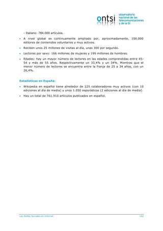 Las Redes Sociales en Internet 162
- Italiano: 784.000 artículos.
 A nivel global es continuamente ampliado por, aproximadamente, 100.000
editores de contenidos voluntarios y muy activos.
 Reciben unos 25 millones de visitas al día, unas 300 por segundo.
 Lectores por sexo: 166 millones de mujeres y 199 millones de hombres.
 Edades: hay un mayor número de lectores en las edades comprendidas entre 45-
54 y más de 55 años. Respectivamente un 33,4% y un 34%. Mientras que el
menor número de lectores se encuentra entre la franja de 25 a 34 años, con un
26,4%.
Estadísticas en España:
 Wikipedia en español tiene alrededor de 225 colaboradores muy activos (con 10
ediciones al día de media) y unos 1.050 esporádicos (2 ediciones al día de media).
 Hay un total de 761.910 artículos publicados en español.
 