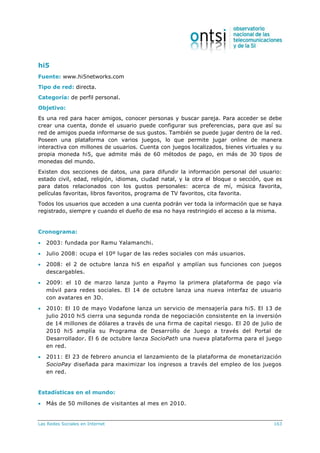 Las Redes Sociales en Internet 163
hi5
Fuente: www.hi5networks.com
Tipo de red: directa.
Categoría: de perfil personal.
Objetivo:
Es una red para hacer amigos, conocer personas y buscar pareja. Para acceder se debe
crear una cuenta, donde el usuario puede configurar sus preferencias, para que así su
red de amigos pueda informarse de sus gustos. También se puede jugar dentro de la red.
Poseen una plataforma con varios juegos, lo que permite jugar online de manera
interactiva con millones de usuarios. Cuenta con juegos localizados, bienes virtuales y su
propia moneda hi5, que admite más de 60 métodos de pago, en más de 30 tipos de
monedas del mundo.
Existen dos secciones de datos, una para difundir la información personal del usuario:
estado civil, edad, religión, idiomas, ciudad natal, y la otra el bloque o sección, que es
para datos relacionados con los gustos personales: acerca de mí, música favorita,
películas favoritas, libros favoritos, programa de TV favoritos, cita favorita.
Todos los usuarios que acceden a una cuenta podrán ver toda la información que se haya
registrado, siempre y cuando el dueño de esa no haya restringido el acceso a la misma.
Cronograma:
 2003: fundada por Ramu Yalamanchi.
 Julio 2008: ocupa el 10º lugar de las redes sociales con más usuarios.
 2008: el 2 de octubre lanza hi5 en español y amplían sus funciones con juegos
descargables.
 2009: el 10 de marzo lanza junto a Paymo la primera plataforma de pago vía
móvil para redes sociales. El 14 de octubre lanza una nueva interfaz de usuario
con avatares en 3D.
 2010: El 10 de mayo Vodafone lanza un servicio de mensajería para hi5. El 13 de
julio 2010 hi5 cierra una segunda ronda de negociación consistente en la inversión
de 14 millones de dólares a través de una firma de capital riesgo. El 20 de julio de
2010 hi5 amplía su Programa de Desarrollo de Juego a través del Portal de
Desarrollador. El 6 de octubre lanza SocioPath una nueva plataforma para el juego
en red.
 2011: El 23 de febrero anuncia el lanzamiento de la plataforma de monetarización
SocioPay diseñada para maximizar los ingresos a través del empleo de los juegos
en red.
Estadísticas en el mundo:
 Más de 50 millones de visitantes al mes en 2010.
 