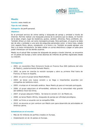 Las Redes Sociales en Internet 165
Meetic
Fuente: www.meetic.es
Tipo de red: directa.
Categoría: de perfil personal.
Objetivo:
Es el principal servicio de online dating o búsqueda de pareja y amistad a través de
Internet. Permite realizar una búsqueda precisa de la persona que se desea, en función
de la edad, origen, lugar de residencia, gustos, carácter, aficiones, físico, profesión, etc.
También ofrece un chat, así como mensajería privada. Para participar, el usuario se debe
dar de alta y contestar a una serie de preguntas personales como: si tiene hijos, estado
civil, aspecto físico, altura, complexión, o si fuma o no. También se puede agregar una
foto y un texto introductorio. Se debe validar un correo electrónico y pagar un pase para
poder interactuar con los demás usuarios.
Meetic es el actual líder europeo de búsqueda de pareja a través Internet, se encuentra
en 16 países de Europa y tiene varias decenas de millones de perfiles registrados desde
su creación.
Cronograma:
 2001: en noviembre Marc Simoncini funda en Francia Ilius SAS (editores del sitio
de Meetic), posteriormente llamado Meetic.
 2002: se pone en marcha la versión europea y abre su primera filial fuera de
Francia; lo hace en España.
 2003: en junio el grupo lanza MeeticMobile.
 2004: se lanza una nueva versión y se llega a importantes acuerdos con
compañías de telefonía móvil.
 2005: irrumpe en el mercado asiático. Nace Meetic.pt para el mercado portugués.
 2006: el grupo adquiriere el eFriendsNet, editores de la comunidad más grande
del teléfono móvil de China.
 2007: el grupo adquiere FC&Co. Se lanza la versión 2.0 de Meetic.es.
 2008: se lanza Meetic Afinity, búsqueda de pareja por afinidad psicológica.
 2009: se firma un acuerdo con la compañía MSN.
 2010: se anuncia un join venture con Match.com para desarrollo de actividades en
América Latina.
Estadísticas en el mundo:
 Más de 42 millones de perfiles creados en Europa.
 Implantación en de 16 países en Europa.
 