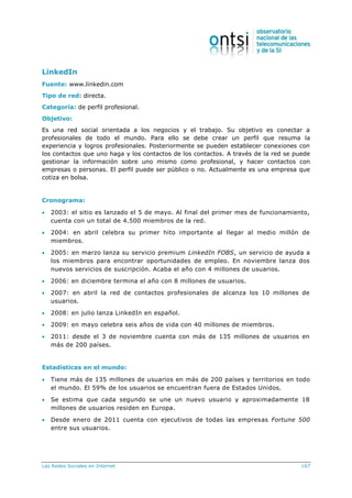 Las Redes Sociales en Internet 167
LinkedIn
Fuente: www.linkedin.com
Tipo de red: directa.
Categoría: de perfil profesional.
Objetivo:
Es una red social orientada a los negocios y el trabajo. Su objetivo es conectar a
profesionales de todo el mundo. Para ello se debe crear un perfil que resuma la
experiencia y logros profesionales. Posteriormente se pueden establecer conexiones con
los contactos que uno haga y los contactos de los contactos. A través de la red se puede
gestionar la información sobre uno mismo como profesional, y hacer contactos con
empresas o personas. El perfil puede ser público o no. Actualmente es una empresa que
cotiza en bolsa.
Cronograma:
 2003: el sitio es lanzado el 5 de mayo. Al final del primer mes de funcionamiento,
cuenta con un total de 4.500 miembros de la red.
 2004: en abril celebra su primer hito importante al llegar al medio millón de
miembros.
 2005: en marzo lanza su servicio premium LinkedIn FOBS, un servicio de ayuda a
los miembros para encontrar oportunidades de empleo. En noviembre lanza dos
nuevos servicios de suscripción. Acaba el año con 4 millones de usuarios.
 2006: en diciembre termina el año con 8 millones de usuarios.
 2007: en abril la red de contactos profesionales de alcanza los 10 millones de
usuarios.
 2008: en julio lanza LinkedIn en español.
 2009: en mayo celebra seis años de vida con 40 millones de miembros.
 2011: desde el 3 de noviembre cuenta con más de 135 millones de usuarios en
más de 200 países.
Estadísticas en el mundo:
 Tiene más de 135 millones de usuarios en más de 200 países y territorios en todo
el mundo. El 59% de los usuarios se encuentran fuera de Estados Unidos.
 Se estima que cada segundo se une un nuevo usuario y aproximadamente 18
millones de usuarios residen en Europa.
 Desde enero de 2011 cuenta con ejecutivos de todas las empresas Fortune 500
entre sus usuarios.
 