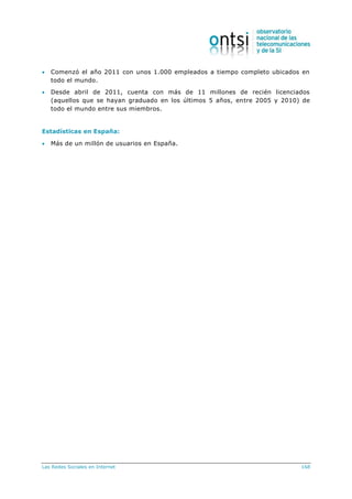 Las Redes Sociales en Internet 168
 Comenzó el año 2011 con unos 1.000 empleados a tiempo completo ubicados en
todo el mundo.
 Desde abril de 2011, cuenta con más de 11 millones de recién licenciados
(aquellos que se hayan graduado en los últimos 5 años, entre 2005 y 2010) de
todo el mundo entre sus miembros.
Estadísticas en España:
 Más de un millón de usuarios en España.
 