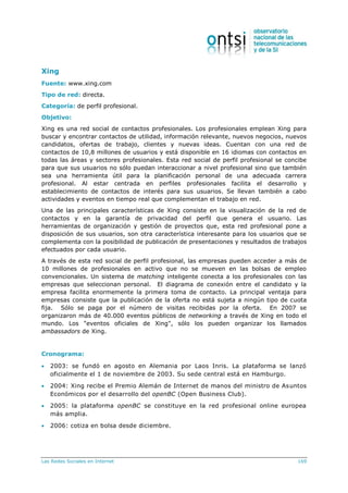 Las Redes Sociales en Internet 169
Xing
Fuente: www.xing.com
Tipo de red: directa.
Categoría: de perfil profesional.
Objetivo:
Xing es una red social de contactos profesionales. Los profesionales emplean Xing para
buscar y encontrar contactos de utilidad, información relevante, nuevos negocios, nuevos
candidatos, ofertas de trabajo, clientes y nuevas ideas. Cuentan con una red de
contactos de 10,8 millones de usuarios y está disponible en 16 idiomas con contactos en
todas las áreas y sectores profesionales. Esta red social de perfil profesional se concibe
para que sus usuarios no sólo puedan interaccionar a nivel profesional sino que también
sea una herramienta útil para la planificación personal de una adecuada carrera
profesional. Al estar centrada en perfiles profesionales facilita el desarrollo y
establecimiento de contactos de interés para sus usuarios. Se llevan también a cabo
actividades y eventos en tiempo real que complementan el trabajo en red.
Una de las principales características de Xing consiste en la visualización de la red de
contactos y en la garantía de privacidad del perfil que genera el usuario. Las
herramientas de organización y gestión de proyectos que, esta red profesional pone a
disposición de sus usuarios, son otra característica interesante para los usuarios que se
complementa con la posibilidad de publicación de presentaciones y resultados de trabajos
efectuados por cada usuario.
A través de esta red social de perfil profesional, las empresas pueden acceder a más de
10 millones de profesionales en activo que no se mueven en las bolsas de empleo
convencionales. Un sistema de matching inteligente conecta a los profesionales con las
empresas que seleccionan personal. El diagrama de conexión entre el candidato y la
empresa facilita enormemente la primera toma de contacto. La principal ventaja para
empresas consiste que la publicación de la oferta no está sujeta a ningún tipo de cuota
fija. Sólo se paga por el número de visitas recibidas por la oferta. En 2007 se
organizaron más de 40.000 eventos públicos de networking a través de Xing en todo el
mundo. Los "eventos oficiales de Xing", sólo los pueden organizar los llamados
ambassadors de Xing.
Cronograma:
 2003: se fundó en agosto en Alemania por Laos Inris. La plataforma se lanzó
oficialmente el 1 de noviembre de 2003. Su sede central está en Hamburgo.
 2004: Xing recibe el Premio Alemán de Internet de manos del ministro de Asuntos
Económicos por el desarrollo del openBC (Open Business Club).
 2005: la plataforma openBC se constituye en la red profesional online europea
más amplia.
 2006: cotiza en bolsa desde diciembre.
 