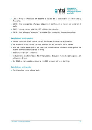 Las Redes Sociales en Internet 170
 2007: Xing se introduce en España a través de la adquisición de eConozco y
Neurona.
 2008: Xing se expande a Turquía adquiriendo cember.net la mayor red social en el
país.
 2009: cuenta con un total de 8,75 millones de usuarios.
 2010: Xing adquiere “amiando”, empresa líder en gestión de eventos online.
Estadísticas en el mundo:
 Desde marzo de 2011 cuenta con 10,8 millones de usuarios registrados.
 En marzo de 2011 cuenta con una plantilla de 360 personas de 24 países.
 Más de 75.000 especialistas en selección y contratación mercado de los países de
habla alemana están activos en Xing.
 Está disponible en 16 idiomas.
 Actualmente existen más de 45.000 grupos de discusión formados por expertos en
diferentes áreas.
 En 2010 se han creado en torno a 180.000 eventos a través de Xing.
Estadísticas en España:
 No disponible en su página web.
 