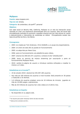 Las Redes Sociales en Internet 171
MySpace
Fuente: www.myspace.com.
Tipo de red: directa.
Categoría: de contenidos y de perfil28
. personal
Objetivo:
Con sede social en Beverly Hills, California, MySpace es un sitio de interacción social
centrado en crear una experiencia personalizada para sus usuarios. Esta red social está
principalmente centrada en promover a aquellos usuarios que son más activos en cuanto
a descubrimiento e intercambio de contenidos se refiere. Principalmente existen dos
tipos de perfiles los fans y los líderes.
Cronograma:
 2003: es creada por Tom Anderson, Chris DeWolfe y un grupo de programadores.
 2004: en enero de este año es puesta en funcionamiento
 2005: es adquirida por News Corp.
 2006: pone en funcionamiento una plataforma para vídeos.
 2007: alcanza los 200.623.371 usuarios y compra el sitio “photobucket”.
 2008: lanza un servicio de música streaming por suscripción y pone en
funcionamiento MySpace Music.
 2010: cambia la página de usuario e introduce cambios enfocados a resaltar la
música y el video.
Estadísticas en el mundo29
:
 19 de octubre 2010: alcanzó los 535.297.180 usuarios.
 Hay más de 100 millones de usuarios a nivel mundial. Está presente en 30 países
y traducido a 16 idiomas.
 1,6 millones de usuarios emplean cerca de 18 millones de minutos jugando en
más de 19.000 juegos y aplicaciones.
 Más de 30 millones de usuarios han visto videos en el último mes.
Estadísticas en España:
 No disponible en su página web.
28
Se requiere para poder interactuar dentro de esta red social.
29
Datos primer semestre de 2011.
 