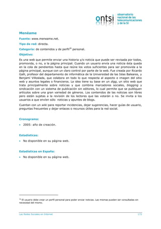 Las Redes Sociales en Internet 172
Menéame
Fuente: www.meneame.net.
Tipo de red: directa.
Categoría: de contenidos y de perfil30
personal.
Objetivo:
Es una web que permite enviar una historia y/o noticia que puede ser revisada por todos,
promovida, o no, a la página principal. Cuando un usuario envía una noticia ésta queda
en la cola de pendientes hasta que reúne los votos suficientes para ser promovida a la
página principal, aunque con un claro control por parte de la web. Fue creada por Ricardo
Galli, profesor del departamento de informática de la Universidad de las Islas Baleares, y
Benjamí Villoslada, que colabora en todo lo que respecta al aspecto e imagen del sitio
web y asuntos legales o financieros. La idea tiene su base en un digg, un sitio web que
trata principalmente sobre noticias y que combina marcadores sociales, blogging y
sindicación con un sistema de publicación sin editores, lo cual permite que se publiquen
artículos sobre una gran variedad de géneros. Los contenidos de las noticias son libres
pero están sujetas a la revisión de los lectores que las votarán o no. Se invita a los
usuarios a que envíen sólo noticias y apuntes de blogs.
Cuentan con un wiki para reportar incidencias, dejar sugerencias, hacer guías de usuario,
preguntas frecuentes y dejar enlaces o recursos útiles para la red social.
Cronograma:
 2005: año de creación.
Estadísticas:
 No disponible en su página web.
Estadísticas en España:
 No disponible en su página web.
30
El usuario debe crear un perfil personal para poder enviar noticias. Las mismas pueden ser consultadas sin
necesidad del mismo.
 