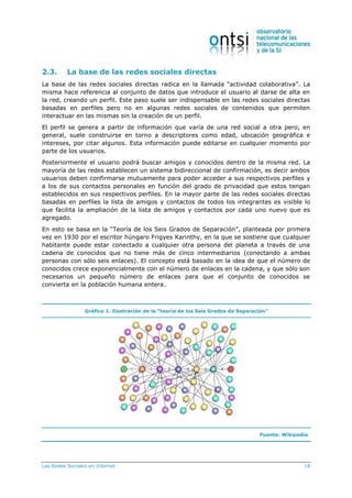 Las Redes Sociales en Internet 18
2.3. La base de las redes sociales directas
La base de las redes sociales directas radica en la llamada “actividad colaborativa”. La
misma hace referencia al conjunto de datos que introduce el usuario al darse de alta en
la red, creando un perfil. Este paso suele ser indispensable en las redes sociales directas
basadas en perfiles pero no en algunas redes sociales de contenidos que permiten
interactuar en las mismas sin la creación de un perfil.
El perfil se genera a partir de información que varía de una red social a otra pero, en
general, suele construirse en torno a descriptores como edad, ubicación geográfica e
intereses, por citar algunos. Esta información puede editarse en cualquier momento por
parte de los usuarios.
Posteriormente el usuario podrá buscar amigos y conocidos dentro de la misma red. La
mayoría de las redes establecen un sistema bidireccional de confirmación, es decir ambos
usuarios deben confirmarse mutuamente para poder acceder a sus respectivos perfiles y
a los de sus contactos personales en función del grado de privacidad que estos tengan
establecidos en sus respectivos perfiles. En la mayor parte de las redes sociales directas
basadas en perfiles la lista de amigos y contactos de todos los integrantes es visible lo
que facilita la ampliación de la lista de amigos y contactos por cada uno nuevo que es
agregado.
En esto se basa en la “Teoría de los Seis Grados de Separación”, planteada por primera
vez en 1930 por el escritor húngaro Frigyes Karinthy, en la que se sostiene que cualquier
habitante puede estar conectado a cualquier otra persona del planeta a través de una
cadena de conocidos que no tiene más de cinco intermediarios (conectando a ambas
personas con sólo seis enlaces). El concepto está basado en la idea de que el número de
conocidos crece exponencialmente con el número de enlaces en la cadena, y que sólo son
necesarios un pequeño número de enlaces para que el conjunto de conocidos se
convierta en la población humana entera.
Gráfico 1. Ilustración de la “teoría de los Seis Grados de Separación”
Fuente: Wikipedia
 