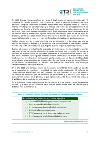 Las Redes Sociales en Internet 19
En 1967 Stanley Milgram profesor en Harvard, llevó a cabo un experimento llamado “El
problema del mundo pequeño”, que consistía en medir la longitud de conexiones entre
personas. Milgram seleccionó ciudades americanas muy alejadas entre sí (Omaha,
Wichita y Boston) para ser el principio y el final de una cadena de correspondencia. A los
individuos de Omaha y Wichita seleccionados al azar, se les enviaban paquetes donde
venía una carta explicándoles que debían hacer llegar el paquete a una persona que vivía
en Boston. Solo le entregaban algunos datos del destinatario, pero no se les daba su
dirección, por lo cual ellos debían enviar el paquete a alguien que viviera en la misma
ciudad del destinatario y que creyeran por los datos entregados que podía conocerlo.
Debían rellenar con su nombre una lista que se adjuntaba y a la misma vez que se
enviaba el paquete a alguien que se pensara que podía conocer al destinatario, debían
mandar una carta a Harvard para que Milgram pudiera seguir la pista del paquete.
Cuando el paquete eventualmente alcanzaba al destinatario, los investigadores podían
examinar la lista para contar el número de veces que había sido reenviada de persona a
persona. En algunos casos los paquetes alcanzaban a su destinatario en apenas uno o
dos pasos, mientras que algunas cadenas estaban compuestas de hasta nueve o diez
eslabones. Los investigadores concluyeron que la población de los Estados Unidos estaba
separada por unas seis personas en promedio. De esta forma, y a pesar de que Milgram
nunca utilizó personalmente el término seis grados de separación, sus hallazgos
validaron la teoría de Frigyes Karinth.
En el año 2008 una conocida marca de mensajería instantánea llevó a cabo un estudio
para comprobar la exactitud y veracidad de esta teoría, analizando 30 millones de
conversaciones electrónicas de 180 millones de sus usuarios en todo el planeta.
Finalmente se concluyó que en promedio se necesitaban 6,6 personas para llegar a
cualquier ser humano en el planeta, lo que significó el aporte de una cifra más exacta y
la validación de la teoría de los seis grados.
En la actualidad con la mayor penetración de Internet y el nacimiento y auge de las redes
sociales, y a partir de los primeros datos que se tienen sobre ellas, se calcula que la
distancia real es menor de 6.
Tabla 5. Promedio d entre las distancias entre todas las posibles parejas de usuarios
Fuente: Barcelona Media, 2010
 