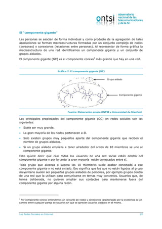 Las Redes Sociales en Internet 20
El “componente gigante”
Las personas se asocian de forma individual y como producto de la agregación de tales
asociaciones se forman macroestructuras formadas por un conjunto complejo de nodos
(personas) y conexiones (relaciones entre personas). Al representar de forma gráfica la
macroestructura de una red identificamos un componente gigante y un conjunto de
grupos aislados.
El componente gigante (GC) es el componente conexo5
más grande que hay en una red.
Gráfico 2. El componente gigante (GC)
Fuente: Elaboración propia ONTSI y Universidad de Stanford
Las principales propiedades del componente gigante (GC) en redes sociales son las
siguientes:
 Suele ser muy grande.
 La gran mayoría de los nodos pertenecen a él.
 Solo existen grupos muy pequeños aparte del componente gigante que reciben el
nombre de grupos aislados.
 Si un grupo aislado empieza a tener alrededor del orden de 10 miembros se une al
componente gigante.
Esto quiere decir que casi todos los usuarios de una red social están dentro del
componente gigante y por lo tanto la gran mayoría están conectados entre sí.
Todo grupo que alcanza o supera los 10 miembros suele acabar conectado a ese
componente gigante y no está aislado. Eso significa que los que no están ligados al grupo
mayoritario suelen ser pequeños grupos aislados de personas, por ejemplo grupos dentro
de una red que la utilizan para comunicarse en temas muy concretos. Usuarios que, de
forma deliberada, no quieren ampliar sus contactos para mantenerse fuera del
componente gigante por alguna razón.
5
Por componente conexo entendemos un conjunto de nodos y conexiones caracterizado por la existencia de un
camino entre cualquier pareja de usuarios sin que se aprecien usuarios aislados en el mismo.
Componente gigante
Grupo aislado
 