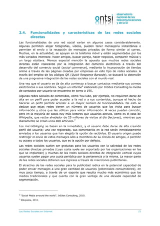 Las Redes Sociales en Internet 21
2.4. Funcionalidades y características de las redes sociales
directas
Las funcionalidades de una red social varían en algunos casos considerablemente.
Algunas permiten alojar fotografías, vídeos, pueden tener mensajería instantánea o
permiten el envío y la recepción de mensajes privados de forma similar al correo.
Muchas, en la actualidad, se apoyan en la telefonía móvil y están segmentadas por los
más variados intereses: hacer amigos, buscar pareja, hacer negocios, compartir música y
un largo etcétera. Merece especial mención la apuesta que muchas redes sociales
directas están realizando por la integración del comercio electrónico a través del
desarrollo del comercio social (social commerce), mediante la incorporación de tiendas
online a través de las páginas creadas por empresas en este tipo de redes sociales. A
través del empleo de los códigos QR (Quick Response Barcode), se buscará la obtención
de una progresiva integración de las redes sociales con el mundo real.
Una vez que el usuario se da de alta comienza a buscar contactos mediante sus correos
electrónicos o sus nombres. Según un informe6
elaborado por InSites Consulting la media
de contactos por usuario se encuentra en torno a 195.
Algunas redes sociales de contenidos, como YouTube, por ejemplo, no requieren darse de
alta en un perfil para poder acceder a la red y a sus contenidos, aunque el hecho de
hacerse un perfil permite acceder a un mayor número de funcionalidades. De esto se
deduce que estas redes tienen un número de usuarios que las visita para buscar
información y otros que las utilizan para volcar información. A veces pueden coincidir,
pero en la mayoría de casos hay más lectores que usuarios activos, como es el caso de
Wikipedia, que recibe alrededor de 25 millones de visitas al día (lectores), mientras que
diariamente se crean unos 400 artículos.7
Los microbbloging se basan en la inmediatez, y el usuario debe darse de alta creando
perfil del usuario; una vez registrado, sus comentarios en la red serán inmediatamente
enviados a los usuarios que han elegido la opción de recibirlas. El usuario origen puede
restringir el envío de estos mensajes sólo a miembros de su círculo de amigos, o permitir
su acceso a todos los usuarios, que es la opción por defecto.
Las redes sociales suelen ser gratuitas para los usuarios con la salvedad de las redes
sociales directas privadas (cuyo coste suele ser soportado por las organizaciones en las
que se implantan) y muchas de las redes sociales directas de integración vertical cuyos
usuarios suelen pagar una cuota periódica por la pertenencia a la misma. La mayor parte
de las redes sociales obtienen sus ingresos a través de inserciones publicitarias.
El atractivo de las redes sociales para la publicidad radica en la potencial capacidad de
poder enviar mensajes a una gran cantidad de usuarios (potenciales consumidores), en
muy poco tiempo, a través de un soporte que resulta mucho más económico que los
medios tradicionales y que cuenta con la gran ventaja de una elevada capacidad de
segmentación.
6
“Social Media arround the world”. InSites Consulting, 2010.
7
Wikipedia, 2011.
 