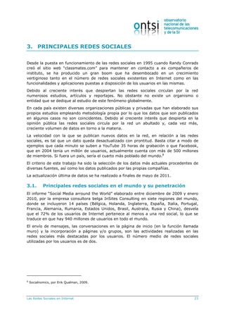Las Redes Sociales en Internet 23
3. PRINCIPALES REDES SOCIALES
Desde la puesta en funcionamiento de las redes sociales en 1995 cuando Randy Conrads
creó el sitio web “classmates.com” para mantener en contacto a ex compañeros de
instituto, se ha producido un gran boom que ha desembocado en un crecimiento
vertiginoso tanto en el número de redes sociales existentes en Internet como en las
funcionalidades y aplicaciones puestas a disposición de los usuarios en las mismas.
Debido al creciente interés que despiertan las redes sociales circulan por la red
numerosos estudios, artículos y reportajes. No obstante no existe un organismo o
entidad que se dedique al estudio de este fenómeno globalmente.
En cada país existen diversas organizaciones públicas y privadas que han elaborado sus
propios estudios empleando metodología propia por lo que los datos que son publicados
en algunos casos no son coincidentes. Debido al creciente interés que despierta en la
opinión pública las redes sociales circula por la red un abultado y, cada vez más,
creciente volumen de datos en torno a la materia.
La velocidad con la que se publican nuevos datos en la red, en relación a las redes
sociales, es tal que un dato queda desactualizado con prontitud. Basta citar a modo de
ejemplos que cada minuto se suben a YouTube 35 horas de grabación o que Facebook,
que en 2004 tenía un millón de usuarios, actualmente cuenta con más de 500 millones
de miembros. Si fuera un país, sería el cuarto más poblado del mundo.8
El criterio de este trabajo ha sido la selección de los datos más actuales procedentes de
diversas fuentes, así como los datos publicados por las propias compañías.
La actualización última de datos se ha realizado a finales de mayo de 2011.
3.1. Principales redes sociales en el mundo y su penetración
El informe “Social Media arround the World” elaborado entre diciembre de 2009 y enero
2010, por la empresa consultora belga InSites Consulting en siete regiones del mundo,
donde se incluyeron 14 países (Bélgica, Holanda, Inglaterra, España, Italia, Portugal,
Francia, Alemania, Rumania, Estados Unidos, Brasil, Australia, Rusia y China), desvela
que el 72% de los usuarios de Internet pertenece al menos a una red social, lo que se
traduce en que hay 940 millones de usuarios en todo el mundo.
El envío de mensajes, las conversaciones en la página de inicio (en la función llamada
muro) y la incorporación a páginas y/o grupos, son las actividades realizadas en las
redes sociales más destacadas por los usuarios. El número medio de redes sociales
utilizadas por los usuarios es de dos.
8
Socialnomics, por Erik Qualman, 2009.
 