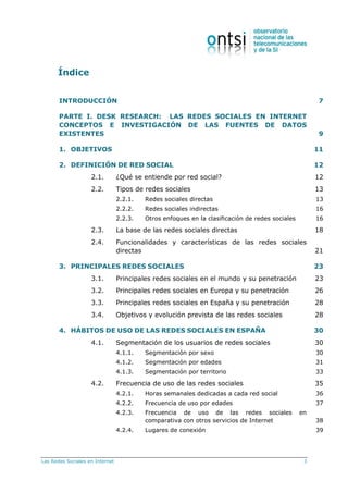 Las Redes Sociales en Internet 3
Índice
INTRODUCCIÓN 7
PARTE I. DESK RESEARCH: LAS REDES SOCIALES EN INTERNET
CONCEPTOS E INVESTIGACIÓN DE LAS FUENTES DE DATOS
EXISTENTES 9
1. OBJETIVOS 11
2. DEFINICIÓN DE RED SOCIAL 12
2.1. ¿Qué se entiende por red social? 12
2.2. Tipos de redes sociales 13
2.2.1. Redes sociales directas 13
2.2.2. Redes sociales indirectas 16
2.2.3. Otros enfoques en la clasificación de redes sociales 16
2.3. La base de las redes sociales directas 18
2.4. Funcionalidades y características de las redes sociales
directas 21
3. PRINCIPALES REDES SOCIALES 23
3.1. Principales redes sociales en el mundo y su penetración 23
3.2. Principales redes sociales en Europa y su penetración 26
3.3. Principales redes sociales en España y su penetración 28
3.4. Objetivos y evolución prevista de las redes sociales 28
4. HÁBITOS DE USO DE LAS REDES SOCIALES EN ESPAÑA 30
4.1. Segmentación de los usuarios de redes sociales 30
4.1.1. Segmentación por sexo 30
4.1.2. Segmentación por edades 31
4.1.3. Segmentación por territorio 33
4.2. Frecuencia de uso de las redes sociales 35
4.2.1. Horas semanales dedicadas a cada red social 36
4.2.2. Frecuencia de uso por edades 37
4.2.3. Frecuencia de uso de las redes sociales en
comparativa con otros servicios de Internet 38
4.2.4. Lugares de conexión 39
 