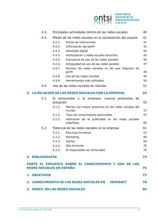 Las Redes Sociales en Internet 4
4.3. Principales actividades dentro de las redes sociales 40
4.4. Efecto de las redes sociales en la socialización del usuario 41
4.4.1. Forma de relacionarse 41
4.4.2. Información del perfil 42
4.4.3. Identidad digital 42
4.4.4. Participación y redes sociales favoritas 43
4.4.5. Frecuencia de uso de las redes sociales 46
4.4.6. Antigüedad de uso de las redes sociales 47
4.4.7. Número de redes sociales en las que disponen de
perfil 48
4.4.8. Uso de las redes sociales 49
4.4.9. Herramientas más utilizadas 50
4.5. Uso de las redes sociales en móviles 51
5. LA RELACIÓN DE LAS REDES SOCIALES CON LA EMPRESA 55
5.1. El consumidor y la empresa: nuevos protocolos de
actuación 55
5.1.1. Marcas con mayor presencia en las redes sociales del
mundo 57
5.1.2. Tipos de consumidores potenciales 57
5.1.3. Valoración de la publicidad en las redes sociales
españolas 60
5.2. Potencial de las redes sociales en la empresa 61
5.2.1. Recursos humanos 62
5.2.2. Marketing 68
5.2.3. Ventas 69
5.2.4. Alta dirección 70
5.2.5. El responsable de comunidad 70
6. BIBLIOGRAFÍA 73
PARTE II. ENCUESTA SOBRE EL CONOCIMIENTO Y USO DE LAS
REDES SOCIALES EN ESPAÑA 75
1. OBJETIVOS 77
2. CONOCIMIENTO DE LAS REDES SOCIALES EN INTERNET 78
3. PERFIL EN LAS REDES SOCIALES 80
 