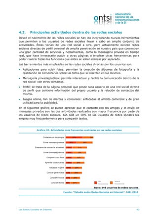 Las Redes Sociales en Internet 40
4.3. Principales actividades dentro de las redes sociales
Desde el nacimiento de las redes sociales se han ido incorporando nuevas herramientas
que permiten a los usuarios de redes sociales llevar a cabo un amplio conjunto de
actividades. Éstas varían de una red social a otra, pero actualmente existen redes
sociales directas de perfil personal de amplia penetración en nuestro país que concentran
una gran cantidad de servicios y herramientas, como la mensajería privada en tiempo
real, que hace innecesario acudir a otras páginas o emplear otras herramientas para
poder realizar todas las funciones que antes se solían realizar por separado.
Las herramientas más empleadas en las redes sociales directas por los usuarios son:
 Aplicaciones para subir fotos: permiten la creación de álbumes de fotografía y la
realización de comentarios sobre las fotos que se insertan en los mismos.
 Mensajería privada/pública: permite interactuar y facilita la comunicación dentro de la
red social con otros contactos.
 Perfil: se trata de la página personal que posee cada usuario de una red social directa
de perfil que contiene información del propio usuario y la relación de contactos del
mismo.
 Juegos online, fan de marcas y concursos: enfocadas al ámbito comercial y de gran
utilidad para la publicidad.
En el siguiente gráfico se puede apreciar que el contacto con los amigos y el envío de
mensajes privados son las dos actividades realizadas con mayor frecuencia por parte de
los usuarios de redes sociales. Tan sólo un 10% de los usuarios de redes sociales las
emplea muy frecuentemente para compartir textos.
Gráfico 20. Actividades más frecuentes realizadas en las redes sociales
Base: 548 usuarios de redes sociales
Fuente: “Estudio sobre Redes Sociales en Internet”. IAB, 2010
 