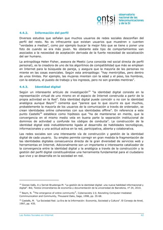 Las Redes Sociales en Internet 42
4.4.2. Información del perfil
Diversos estudios que señalan que muchos usuarios de redes sociales desconfían del
perfil del resto. No es infrecuente que existan usuarios que muestren o cuenten
“verdades a medias”, como por ejemplo buscar la mejor foto que se tiene o poner una
foto de cuando se era más joven. No obstante este tipo de comportamientos van
asociados a la necesidad de aceptación derivada de la fuerte necesidad de socialización
del ser humano.
La antropóloga Helen Fisher, asesora de Meetic (una conocida red social directa de perfil
personal), es la creadora de uno de los algoritmos de compatibilidad que más se emplean
en Internet para la búsqueda de pareja, y asegura que la mayoría de las personas no
miente en las cosas esenciales. Según esta antropóloga: “hay mentirijillas, pero dentro
de unos límites. Por ejemplo, las mujeres mienten con la edad y el peso, los hombres,
con la estatura, el puesto de trabajo y los ingresos, pero no son grandes mentiras”.
4.4.3. Identidad digital
Según un interesante artículo de investigación14
“la identidad digital consiste en la
representación virtual de uno mismo en el espacio de Internet construida a partir de la
propia actividad en la Red”. Esta identidad digital puede coincidir o no con la identidad
analógica aunque Baym15
comenta que “parece que lo que ocurre es que muchos,
probablemente la mayoría de los usuarios de la comunicación a través de ordenador, se
crean identidades online coherentes con sus identidades offline”. En referencia a este
punto Castells16
establece como hipótesis que “ha de mantenerse en mente, que la
convergencia en el mismo medio vela en buena parte la separación institucional de
dominios de actividad y confunde los códigos de conducta”. La construcción de la
identidad digital está ineludiblemente ligada al desarrollo de habilidades tecnológicas,
informacionales y una actitud activa en la red, participativa, abierta y colaborativa.
Las redes sociales son una interesante vía de construcción y gestión de la identidad
digital de cada usuario. Su empleo permite corregir en gran medida la fragmentación de
las identidades digitales consecuencia directa de la gran diversidad de servicios web y
herramientas en Internet. Adicionalmente son un importante e interesante catalizador de
la convergencia entre la identidad digital y la analógica a través de la construcción y la
gestión del perfil digital constituyéndose una herramienta fundamental para el ciudadano
que vive y se desarrolla en la sociedad en red.
14
Giones-Valls, A y Serrat-Brustenga-M. “La gestión de la identidad digital: una nueva habilidad informacional y
digital”. Bid, Textos Universitarios de economía y documentación de la universidad de Barcelona, nº 24, 2010.
15
Baym, N. “The emergence of online community”. Cybersociety 2.0. Revisiting Computer-mediated
Commnunication and Community, Thousand Oaks, Sage, 1998, pp. 35-68.
16
Castells, M. “La Sociedad Red. La Era de la Información: Economía, Sociedad y Cultura”. El Consejo de Aniel,
1997, pp. 435.
 