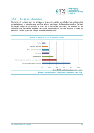 Las Redes Sociales en Internet 49
4.4.8. Uso de las redes sociales
Mantener el contacto con los amigos es la primera razón que aluden los adolescentes
consultados en el estudio para justificar el uso que hacen de las redes sociales. Aunque
las cifras varían de un estudio a otro, las preferencias coinciden; los jóvenes en su
mayoría usan las redes sociales para estar comunicados con sus amigos y saber de
personas con las que hace tiempo no mantienen relación.
Gráfico 32. Razones de uso de las redes sociales
Base: 5.302 adolescentes conocen y usan
Fuente: “Generación 2.0”. Universidad Camilo José Cela, 2010
 
