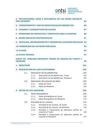 Las Redes Sociales en Internet 5
4. MOTIVACIONES, USOS E INFLUENCIA EN LAS REDES SOCIALES
POR INTERNET 82
5. CONOCIMIENTO Y USO DE REDES SOCIALES INDIRECTAS 85
6. LUGARES Y DISPOSITIVOS DE ACCESO 87
7. OPINIONES DE PRODUCTOS Y SERVICIOS PARA LA COMPRA 89
8. REDES SOCIALES PROFESIONALES 91
9. VENTAJAS, INCONVENIENTES Y RIESGOS DE LAS REDES SOCIALES 93
10.TENDENCIAS EN LAS REDES SOCIALES 95
11.CLAVES 96
12.FICHA TÉCNICA 97
PARTE III: ANÁLISIS MEDIANTE TEORÍA DE GRAFOS DE TUENTI Y
MENÉAME 99
1. OBJETIVOS 101
2. DESCRIPCIÓN DE LAS PLATAFORMAS 102
2.1. Descripción de las plataformas 102
2.1.1. Descripción de las plataformas: Tuenti 102
2.1.2. Descripción de las plataformas: Menéame 103
2.2. Descripción del conjunto de datos 103
2.2.1. Datos de Tuenti 103
2.2.2. Datos de Menéame 104
3. DATOS DE LOS USUARIOS 105
3.1. Datos demográficos 105
3.1.1. Datos demográficos de Tuenti 105
3.1.2. Datos demográficos de Menéame 112
3.2. Actividad de los usuarios 115
3.2.1. Actividad de los usuarios de Tuenti 115
3.2.2. Actividad de los usuarios de Menéame 118
3.2.3. Actividad e interacciones de diferentes perfiles de
usuarios en Tuenti 120
3.2.4. Actividad e interacciones de diferentes perfiles de
usuarios en Menéame 127
 