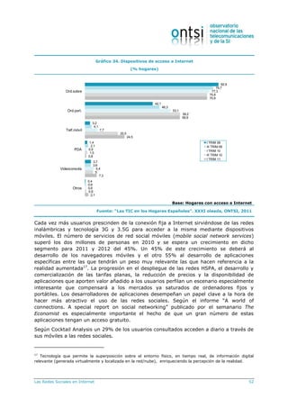 Las Redes Sociales en Internet 52
Gráfico 34. Dispositivos de acceso a Internet
(% hogares)
82,9
42,1
3,2
1,4
3,7
0,4
79,7
46,3
4,1
2,1
3,6
0,6
77,3
53,1
7,7
0,9
5,4
0,6
75,9
59,2
20,5
1,5
5
0,9
75,9
58,9
24,5
0,8
7,3
2,1
Ord.sobre
Ord.port.
Telf.móvil
PDA
Videoconsola
Otros
I TRIM 09
III TRIM 09
I TRIM 10
III TRIM 10
I TRIM 11
Base: Hogares con acceso a Internet
Fuente: “Las TIC en los Hogares Españoles”. XXXI oleada, ONTSI, 2011
Cada vez más usuarios prescinden de la conexión fija a Internet sirviéndose de las redes
inalámbricas y tecnología 3G y 3.5G para acceder a la misma mediante dispositivos
móviles. El número de servicios de red social móviles (mobile social network services)
superó los dos millones de personas en 2010 y se espera un crecimiento en dicho
segmento para 2011 y 2012 del 45%. Un 45% de este crecimiento se deberá al
desarrollo de los navegadores móviles y el otro 55% al desarrollo de aplicaciones
específicas entre las que tendrán un peso muy relevante las que hacen referencia a la
realidad aumentada17
. La progresión en el despliegue de las redes HSPA, el desarrollo y
comercialización de las tarifas planas, la reducción de precios y la disponibilidad de
aplicaciones que aporten valor añadido a los usuarios perfilan un escenario especialmente
interesante que compensará a los mercados ya saturados de ordenadores fijos y
portátiles. Los desarrolladores de aplicaciones desempeñan un papel clave a la hora de
hacer más atractivo el uso de las redes sociales. Según el informe “A world of
connections. A special report on social networking” publicado por el semanario The
Economist es especialmente importante el hecho de que un gran número de estas
aplicaciones tengan un acceso gratuito.
Según Cocktail Analysis un 29% de los usuarios consultados acceden a diario a través de
sus móviles a las redes sociales.
17
Tecnología que permite la superposición sobre el entorno físico, en tiempo real, de información digital
relevante (generada virtualmente y localizada en la red/nube), enriqueciendo la percepción de la realidad.
 