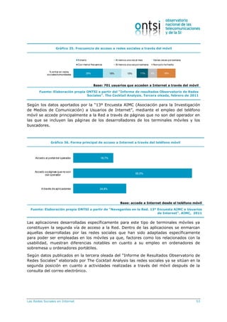 Las Redes Sociales en Internet 53
Gráfico 35. Frecuencia de acceso a redes sociales a través del móvil
29% 18% 15% 11% 9% 18%
% entrar en redes
sociales/comunidades
Adiario Al menos una vezal mes Varias veces porsemana
Con menor frecuencia Al menos una vezporsemana Nunca lo he hecho
Base: 701 usuarios que acceden a Internet a través del móvil
Fuente: Elaboración propia ONTSI a partir del “Informe de resultados Observatorio de Redes
Sociales”. The Cocktail Analysis. Tercera oleada, febrero de 2011
Según los datos aportados por la “13º Encuesta AIMC (Asociación para la Investigación
de Medios de Comunicación) a Usuarios de Internet”, mediante el empleo del teléfono
móvil se accede principalmente a la Red a través de páginas que no son del operador en
las que se incluyen las páginas de los desarrolladores de los terminales móviles y los
buscadores.
Gráfico 36. Forma principal de acceso a Internet a través del teléfono móvil
18,7%
55,5%
24,8%
Accedo al portaldel operador
Accedo a páginas que no son
del operador
Através de aplicaciones
Base: accede a Internet desde el teléfono móvil
Fuente: Elaboración propia ONTSI a partir de “Navegantes en la Red. 13º Encuesta AIMC a Usuarios
de Internet”. AIMC, 2011
Las aplicaciones desarrolladas específicamente para este tipo de terminales móviles ya
constituyen la segunda vía de acceso a la Red. Dentro de las aplicaciones se enmarcan
aquellas desarrolladas por las redes sociales que han sido adaptadas específicamente
para poder ser empleadas en los móviles ya que, factores como los relacionados con la
usabilidad, muestran diferencias notables en cuanto a su empleo en ordenadores de
sobremesa u ordenadores portátiles.
Según datos publicados en la tercera oleada del “Informe de Resultados Observatorio de
Redes Sociales” elaborado por The Cocktail Analysis las redes sociales ya se sitúan en la
segunda posición en cuanto a actividades realizadas a través del móvil después de la
consulta del correo electrónico.
 