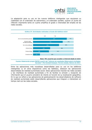 Las Redes Sociales en Internet 54
La adaptación para su uso en los nuevos teléfonos inteligentes que equiparan su
usabilidad con el ordenador de sobremesa y el ordenador portátil, supone un punto de
inflexión importante tanto en cuanto amplifica el grado e intensidad del empleo de las
redes sociales.
Gráfico 37. Actividades realizadas a través del teléfono móvil
83%
73%
64%
42%
39%
17%
17%
27%
36%
58%
61%
83%
Ver mi correo electrónico personal
Entrar en redes
sociales/comunidades
Ver correo profesional
Entrar en foros
Entrar en Blogs
Compraron-line
Sí No
Base: 701 usuarios que acceden a Internet desde el móvil
Fuente: Elaboración propia ONTSI a partir del “Informe de resultados Observatorio de Redes
Sociales”. The Cocktail Analysis. Tercera oleada, febrero de 2011
Entre las aplicaciones más novedosas desarrolladas para su uso en los teléfonos
inteligentes (y en otros dispositivos como las tabletas), destacan las aplicaciones
desarrolladas de realidad aumentada social. Estas aplicaciones mezclan las redes sociales
y las interfaces de realidad aumentada a fin de facilitar la emisión y recepción de
información que el usuario considere de interés en función de su localización geográfica.
En lo que se refiere a las aplicaciones de geolocalización los desarrolladores de software
de realidad aumentada están desarrollando aplicaciones que integran e interactúan en
tiempo real con las redes sociales.
 