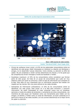 Las Redes Sociales en Internet 58
Gráfico 40. Los doce tipos de consumidores online
Base: 1.500 usuarios de redes sociales
Fuente: “The Social Profile”. Exact Target, 2010
 Círculo de confianza (inner circle): el 47% de los potenciales consumidores online se
identifican con este grupo. Están interesados en mantener su relación con familiares y
amigos, no en desarrollar nuevas relaciones. Como clientes, su atención es difícil de
captar. No son propensos a recibir correos electrónicos de marcas y no les gusta que
las compañías les envíen mensajes a través de Facebook o Twitter.
 Cautelosos (cautious): el 33% de los consumidores online consideran que forman
parte de este grupo. Se trata de un grupo de consumidores que suele ser muy
selectivo sobre con quién se comunica y sobre el tipo de información que comparte en
la Red. Para ellos es muy importante que su información personal sea tratada con
respeto por las marcas. Son muy poco activos en las redes sociales.
 Solicitantes de información (infoseekers): el 33% de los consumidores online se
identifican con este grupo. Este grupo va a la Red para encontrar y consumir
información. No están interesados en crear contenido nuevo sino en recolectar
opiniones a través de análisis de productos y comentarios de otros consumidores. Los
miembros de este grupo ven Facebook como una herramienta para hablar con los
amigos y la familia y Twitter como un canal de información. Un buen contenido en el
perfil de la marca en las redes sociales y en sus correos electrónicos es la mejor forma
de captar su atención.
 