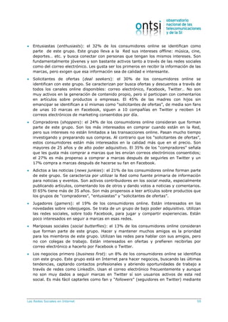 Las Redes Sociales en Internet 59
 Entusiastas (enthusiasts): el 32% de los consumidores online se identifican como
parte de este grupo. Este grupo lleva a la Red sus intereses offline: música, cine,
deportes… etc. y busca conectar con personas que tengan los mismos intereses. Son
fundamentalmente jóvenes y son bastante activos tanto a través de las redes sociales
como del correo electrónico. Les gusta ser los primeros en recibir la información de las
marcas, pero exigen que esa información sea de calidad e interesante.
 Solicitantes de ofertas (deal seekers): el 30% de los consumidores online se
identifican con este grupo. Se caracterizan por busca ofertas y descuentos a través de
todos los canales online disponibles: correo electrónico, Facebook, Twitter… No son
muy activos en la generación de contenido propio, pero sí participan con comentarios
en artículos sobre productos o empresas. El 45% de las madres con hijos sin
emancipar se identifican a sí mismas como “solicitantes de ofertas”, de media son fans
de unas 10 marcas en Facebook, siguen a 10 compañías en Twitter y reciben 14
correos electrónicos de marketing consentidos por día.
 Compradores (shoppers): el 24% de los consumidores online consideran que forman
parte de este grupo. Son los más interesados en comprar cuando están en la Red,
pero sus intereses no están limitados a las transacciones online. Pasan mucho tiempo
investigando y preparando sus compras. Al contrario que los “solicitantes de ofertas”,
estos consumidores están más interesados en la calidad más que en el precio. Son
mayores de 25 años y de alto poder adquisitivo. El 35% de los “compradores” señala
que les gusta más comprar a marcas que les envían correos electrónicos consentidos;
el 27% es más propenso a comprar a marcas después de seguirles en Twitter y un
17% compra a marcas después de hacerse su fan en Facebook.
 Adictos a las noticias (news junkies): el 21% de los consumidores online forman parte
de este grupo. Se caracteriza por utilizar la Red como fuente primaria de información
para noticias y eventos. Son activos contribuidores en los social media, especialmente
publicando artículos, comentando los de otros y dando votos a noticias y comentarios.
El 65% tiene más de 35 años. Son más propensos a leer artículos sobre productos que
los grupos de “compradores”, “entusiastas” y “solicitantes de ofertas”.
 Jugadores (gamers): el 19% de los consumidores online. Están interesados en las
novedades sobre videojuegos. Se trata de un grupo de bajo poder adquisitivo. Utilizan
las redes sociales, sobre todo Facebook, para jugar y compartir experiencias. Están
poco interesados en seguir a marcas en esas redes.
 Mariposas sociales (social butterflies): el 13% de los consumidores online consideran
que forman parte de este grupo. Hacer y mantener muchos amigos es la prioridad
para los miembros de este grupo. Utilizan las redes para hablar con sus amigos, pero
no con colegas de trabajo. Están interesados en ofertas y prefieren recibirlas por
correo electrónico a hacerlo por Facebook o Twitter.
 Los negocios primero (business first): un 8% de los consumidores online se identifica
con este grupo. Este grupo está en Internet para hacer negocios, buscando las últimas
tendencias, captando contactos profesionales y abriendo oportunidades de trabajo a
través de redes como LinkedIn. Usan el correo electrónico frecuentemente y aunque
no son muy dados a seguir marcas en Twitter sí son usuarios activos de esta red
social. Es más fácil captarles como fan y “followers” (seguidores en Twitter) mediante
 