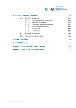 Las Redes Sociales en Internet 6
4. ESTRUCTURAS DE LAS REDES 129
4.1. Métricas de las redes 129
4.1.1. Tamaño y densidad de las redes 129
4.1.2. Diámetro de las redes 130
4.1.3. Tamaño del componente gigante 131
4.1.4. Coeficiente de Clustering C 132
4.1.5. Reciprocidad 132
4.1.6. Asortatividad 133
4.2. Usuarios influyentes 135
4.3. Visualización de las redes 138
5. CONCLUSIONES 149
6. BIBLIOGRAFÍA 151
ANEXO I: LISTA DE GRÁFICOS Y TABLAS 153
ANEXO II: FICHAS DE REDES SOCIALES 155
 