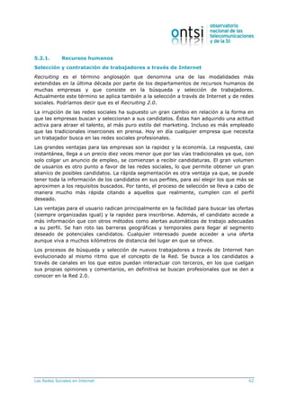 Las Redes Sociales en Internet 62
5.2.1. Recursos humanos
Selección y contratación de trabajadores a través de Internet
Recruiting es el término anglosajón que denomina una de las modalidades más
extendidas en la última década por parte de los departamentos de recursos humanos de
muchas empresas y que consiste en la búsqueda y selección de trabajadores.
Actualmente este término se aplica también a la selección a través de Internet y de redes
sociales. Podríamos decir que es el Recruiting 2.0.
La irrupción de las redes sociales ha supuesto un gran cambio en relación a la forma en
que las empresas buscan y seleccionan a sus candidatos. Éstas han adquirido una actitud
activa para atraer el talento, al más puro estilo del marketing. Incluso es más empleado
que las tradicionales inserciones en prensa. Hoy en día cualquier empresa que necesita
un trabajador busca en las redes sociales profesionales.
Las grandes ventajas para las empresas son la rapidez y la economía. La respuesta, casi
instantánea, llega a un precio diez veces menor que por las vías tradicionales ya que, con
solo colgar un anuncio de empleo, se comienzan a recibir candidaturas. El gran volumen
de usuarios es otro punto a favor de las redes sociales, lo que permite obtener un gran
abanico de posibles candidatos. La rápida segmentación es otra ventaja ya que, se puede
tener toda la información de los candidatos en sus perfiles, para así elegir los que más se
aproximen a los requisitos buscados. Por tanto, el proceso de selección se lleva a cabo de
manera mucho más rápida citando a aquellos que realmente, cumplen con el perfil
deseado.
Las ventajas para el usuario radican principalmente en la facilidad para buscar las ofertas
(siempre organizadas igual) y la rapidez para inscribirse. Además, el candidato accede a
más información que con otros métodos como alertas automáticas de trabajo adecuadas
a su perfil. Se han roto las barreras geográficas y temporales para llegar al segmento
deseado de potenciales candidatos. Cualquier interesado puede acceder a una oferta
aunque viva a muchos kilómetros de distancia del lugar en que se ofrece.
Los procesos de búsqueda y selección de nuevos trabajadores a través de Internet han
evolucionado al mismo ritmo que el concepto de la Red. Se busca a los candidatos a
través de canales en los que estos puedan interactuar con terceros, en los que cuelgan
sus propias opiniones y comentarios, en definitiva se buscan profesionales que se den a
conocer en la Red 2.0.
 
