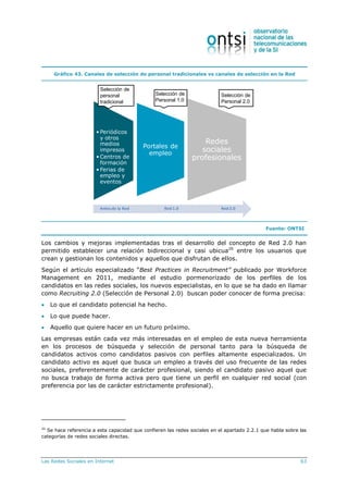 Las Redes Sociales en Internet 63
Gráfico 43. Canales de selección de personal tradicionales vs canales de selección en la Red
• Periódicos
y otros
medios
impresos
• Centros de
formación
• Ferias de
empleo y
eventos
Portales de
empleo
Redes
sociales
profesionales
Selección de
personal
tradicional
Selección de
Personal 1.0
Selección de
Personal 2.0
Antes de la Red Red 1.0 Red 2.0
Fuente: ONTSI
Los cambios y mejoras implementadas tras el desarrollo del concepto de Red 2.0 han
permitido establecer una relación bidireccional y casi ubicua20
entre los usuarios que
crean y gestionan los contenidos y aquellos que disfrutan de ellos.
Según el artículo especializado “Best Practices in Recruitment” publicado por Workforce
Management en 2011, mediante el estudio pormenorizado de los perfiles de los
candidatos en las redes sociales, los nuevos especialistas, en lo que se ha dado en llamar
como Recruiting 2.0 (Selección de Personal 2.0) buscan poder conocer de forma precisa:
 Lo que el candidato potencial ha hecho.
 Lo que puede hacer.
 Aquello que quiere hacer en un futuro próximo.
Las empresas están cada vez más interesadas en el empleo de esta nueva herramienta
en los procesos de búsqueda y selección de personal tanto para la búsqueda de
candidatos activos como candidatos pasivos con perfiles altamente especializados. Un
candidato activo es aquel que busca un empleo a través del uso frecuente de las redes
sociales, preferentemente de carácter profesional, siendo el candidato pasivo aquel que
no busca trabajo de forma activa pero que tiene un perfil en cualquier red social (con
preferencia por las de carácter estrictamente profesional).
20
Se hace referencia a esta capacidad que confieren las redes sociales en el apartado 2.2.1 que habla sobre las
categorías de redes sociales directas.
 
