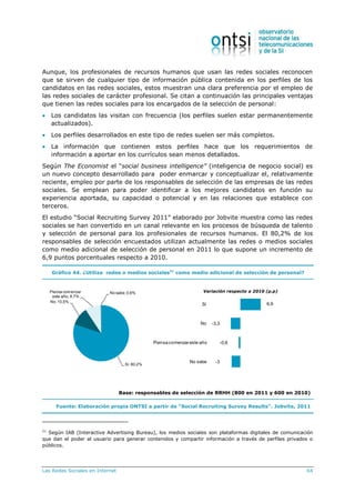 Las Redes Sociales en Internet 64
Aunque, los profesionales de recursos humanos que usan las redes sociales reconocen
que se sirven de cualquier tipo de información pública contenida en los perfiles de los
candidatos en las redes sociales, estos muestran una clara preferencia por el empleo de
las redes sociales de carácter profesional. Se citan a continuación las principales ventajas
que tienen las redes sociales para los encargados de la selección de personal:
 Los candidatos las visitan con frecuencia (los perfiles suelen estar permanentemente
actualizados).
 Los perfiles desarrollados en este tipo de redes suelen ser más completos.
 La información que contienen estos perfiles hace que los requerimientos de
información a aportar en los currículos sean menos detallados.
Según The Economist el “social business intelligence” (inteligencia de negocio social) es
un nuevo concepto desarrollado para poder enmarcar y conceptualizar el, relativamente
reciente, empleo por parte de los responsables de selección de las empresas de las redes
sociales. Se emplean para poder identificar a los mejores candidatos en función su
experiencia aportada, su capacidad o potencial y en las relaciones que establece con
terceros.
El estudio “Social Recruiting Survey 2011” elaborado por Jobvite muestra como las redes
sociales se han convertido en un canal relevante en los procesos de búsqueda de talento
y selección de personal para los profesionales de recursos humanos. El 80,2% de los
responsables de selección encuestados utilizan actualmente las redes o medios sociales
como medio adicional de selección de personal en 2011 lo que supone un incremento de
6,9 puntos porcentuales respecto a 2010.
Gráfico 44. ¿Utiliza redes o medios sociales21
como medio adicional de selección de personal?
Base: responsables de selección de RRHH (800 en 2011 y 600 en 2010)
Fuente: Elaboración propia ONTSI a partir de “Social Recruiting Survey Results”. Jobvite, 2011
21
Según IAB (Interactive Advertising Bureau), los medios sociales son plataformas digitales de comunicación
que dan el poder al usuario para generar contenidos y compartir información a través de perfiles privados o
públicos.
6,9
-3,3
-0,6
-3
Sí
No
Piensa comenzareste año
No sabe
Sí; 80,2%
No;10,5%
Piensa comenzar
este año; 8,7%
No sabe;0,6% Variación respecto a 2010 (p.p)
 